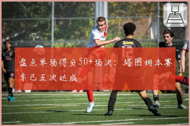 盘点单场得分50+场次：塔图姆本赛季已五次达成