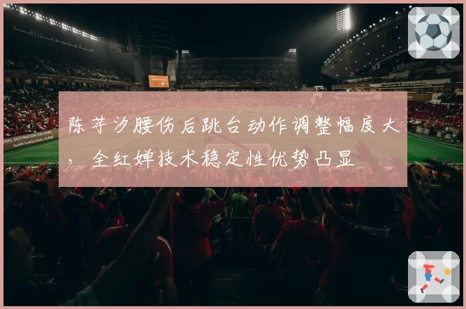 陈芋汐腰伤后跳台动作调整幅度大,全红婵技术稳定性优势凸显