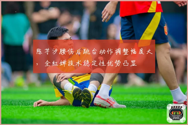 陈芋汐腰伤后跳台动作调整幅度大,全红婵技术稳定性优势凸显