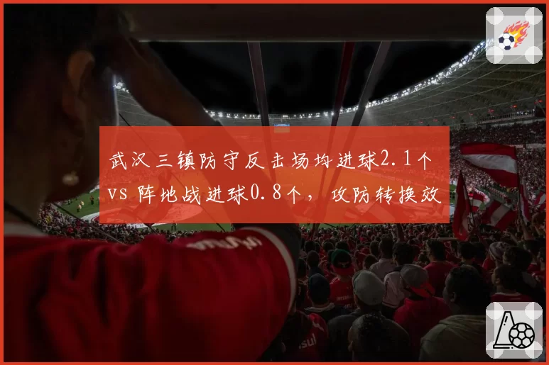 武汉三镇防守反击场均进球2.1个 vs 阵地战进球0.8个,攻防转换效率对比