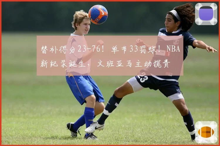 替补得分23-76!单节33罚球!NBA新纪录诞生,文班亚马主动揽责