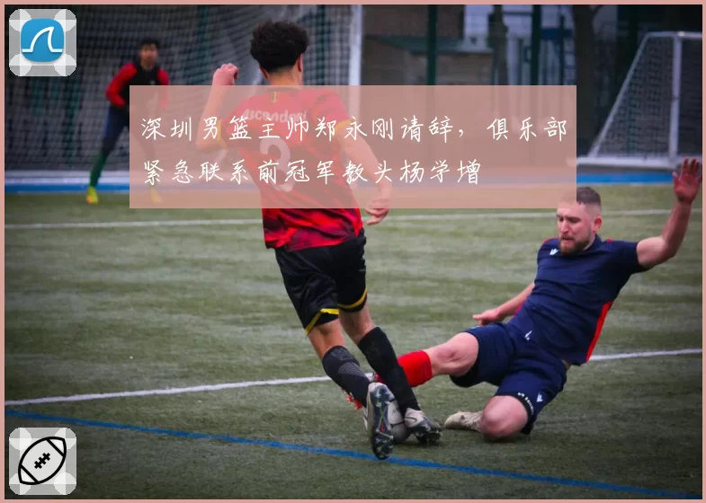 深圳男篮主帅郑永刚请辞，俱乐部紧急联系前冠军教头杨学增