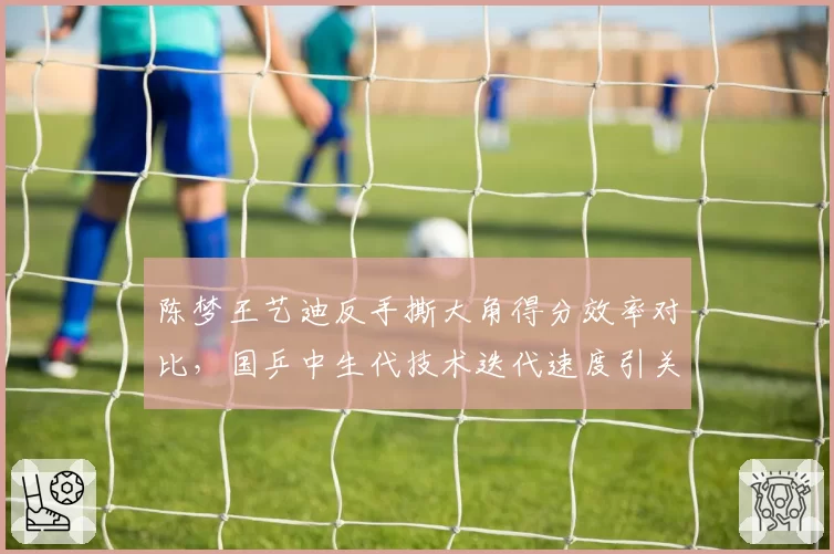 陈梦王艺迪反手撕大角得分效率对比,国乒中生代技术迭代速度引关注