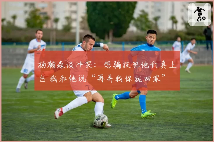 杨瀚森谈冲突：想骗技犯他们真上当 我和他说“再弄我你就回家”