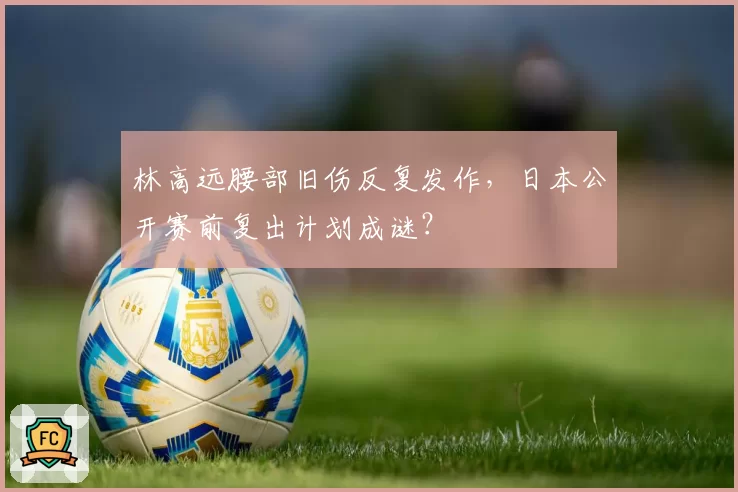 林高远腰部旧伤反复发作，日本公开赛前复出计划成谜？