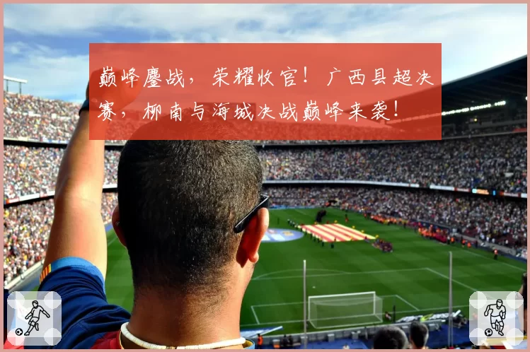 巅峰鏖战，荣耀收官！广西县超决赛，柳南与海城决战巅峰来袭！