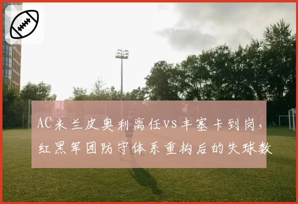 AC米兰皮奥利离任vs丰塞卡到岗，红黑军团防守体系重构后的失球数据变化
