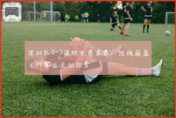 深圳队0-3溃败长春亚泰，防线崩盘主帅赛后主动担责