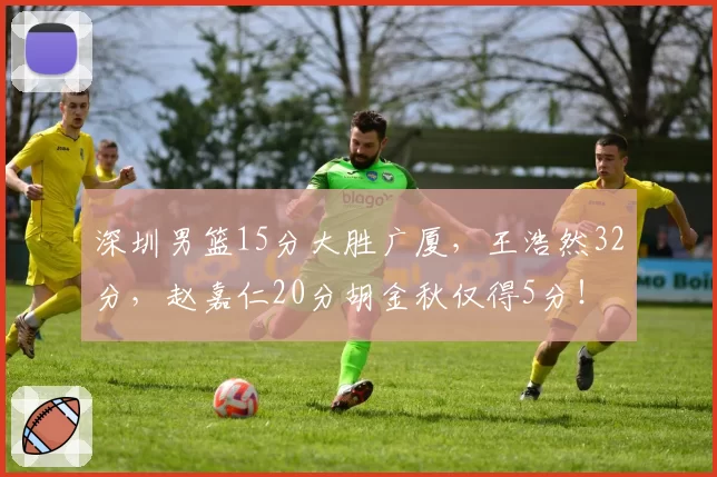 深圳男篮15分大胜广厦，王浩然32分，赵嘉仁20分胡金秋仅得5分！