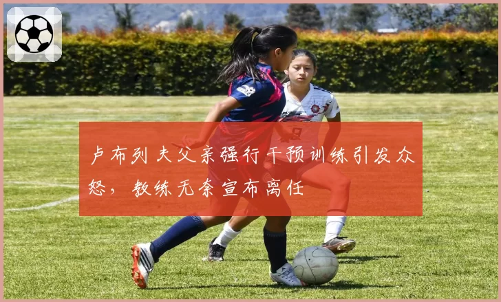 卢布列夫父亲强行干预训练引发众怒，教练无奈宣布离任