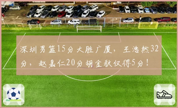 深圳男篮15分大胜广厦，王浩然32分，赵嘉仁20分胡金秋仅得5分！