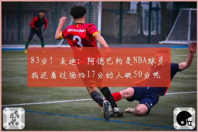 83分!麦迪:阿德巴约是NBA球员 我还看过场均17分的人砍50分呢