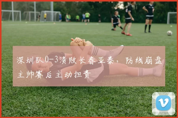 深圳队0-3溃败长春亚泰，防线崩盘主帅赛后主动担责