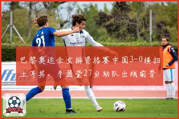 巴黎奥运会女排资格赛中国3-0横扫土耳其,李盈莹27分助队出线前景光明