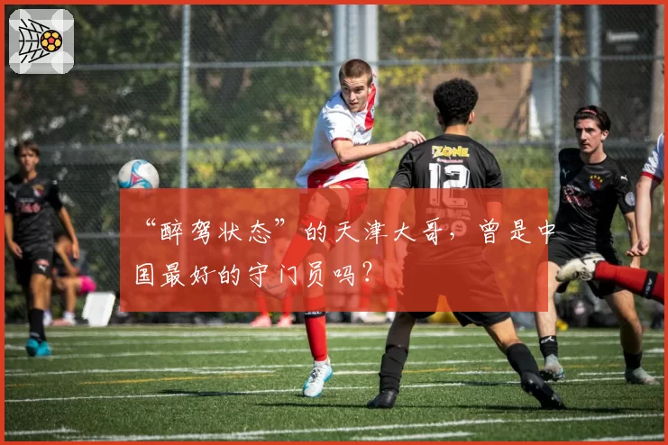 “醉驾状态”的天津大哥，曾是中国最好的守门员吗？