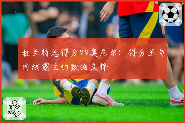 杜兰特总得分vs奥尼尔：得分王与内线霸主的数据交锋