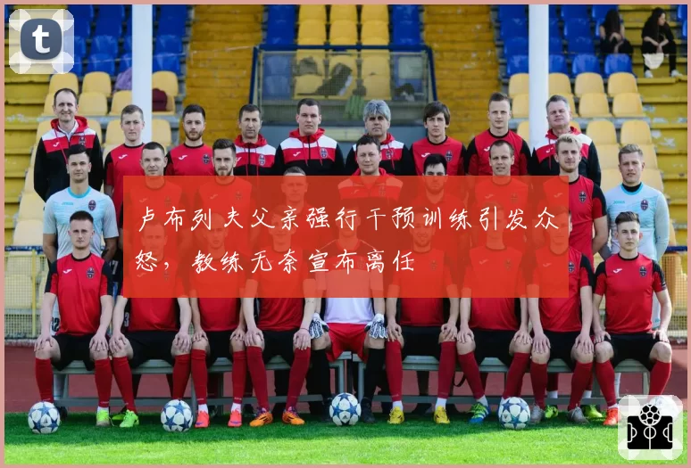 卢布列夫父亲强行干预训练引发众怒，教练无奈宣布离任