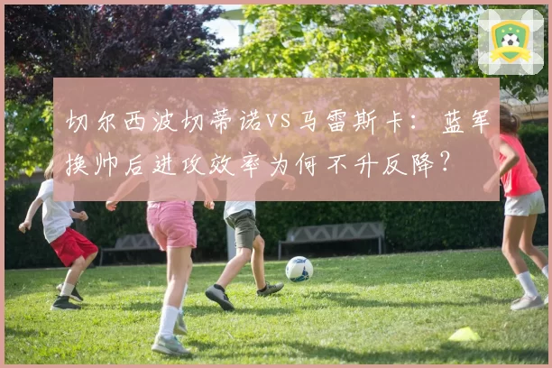 切尔西波切蒂诺vs马雷斯卡:蓝军换帅后进攻效率为何不升反降?