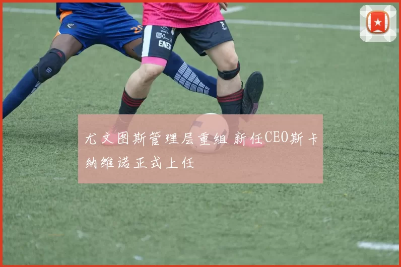 尤文图斯管理层重组 新任CEO斯卡纳维诺正式上任