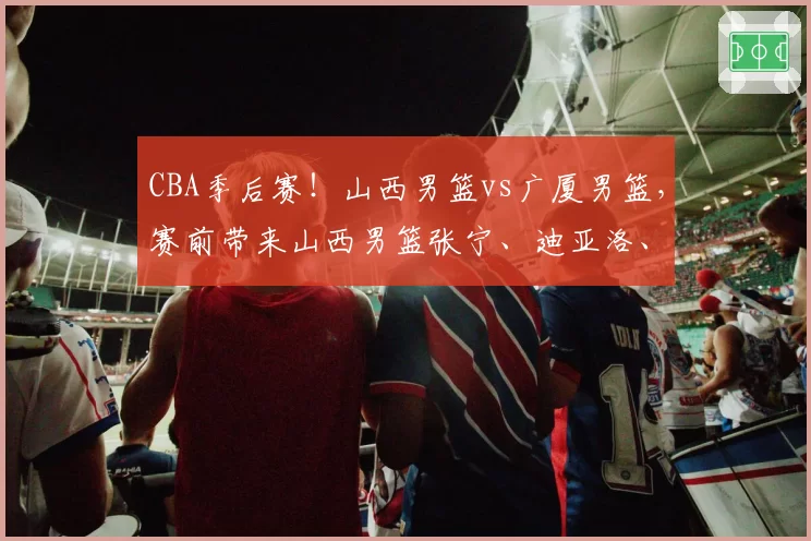 CBA季后赛！山西男篮vs广厦男篮，赛前带来山西男篮张宁、迪亚洛、潘江以及浙江男篮孙铭徽的最新消息