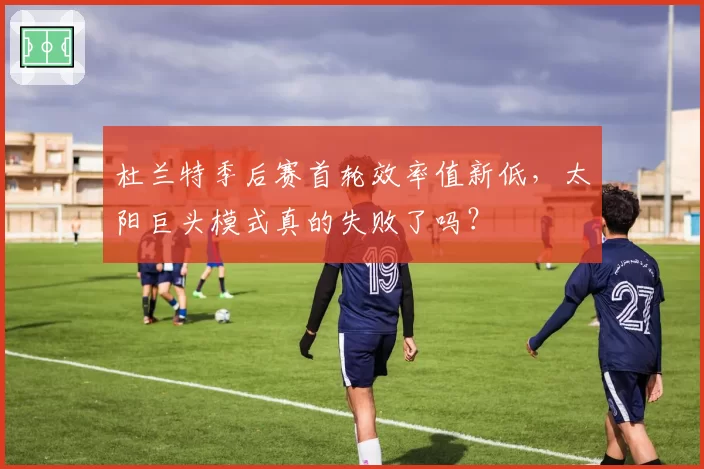 杜兰特季后赛首轮效率值新低，太阳巨头模式真的失败了吗？