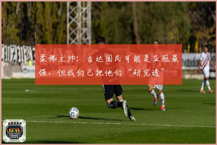 柔佛主帅：吉达国民可能是亚冠最强，但我们已把他们“研究透”