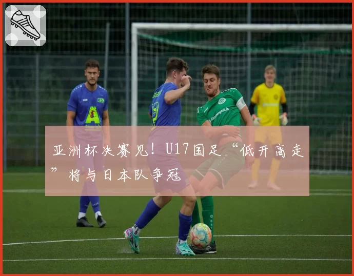 亚洲杯决赛见！U17国足“低开高走”将与日本队争冠