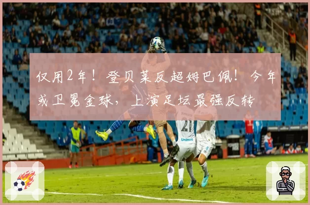 仅用2年！登贝莱反超姆巴佩！今年或卫冕金球，上演足坛最强反转
