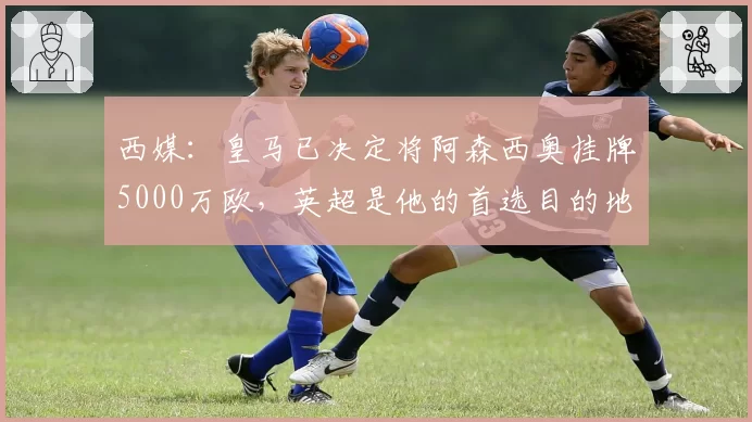 西媒:皇马已决定将阿森西奥挂牌5000万欧,英超是他的首选目的地