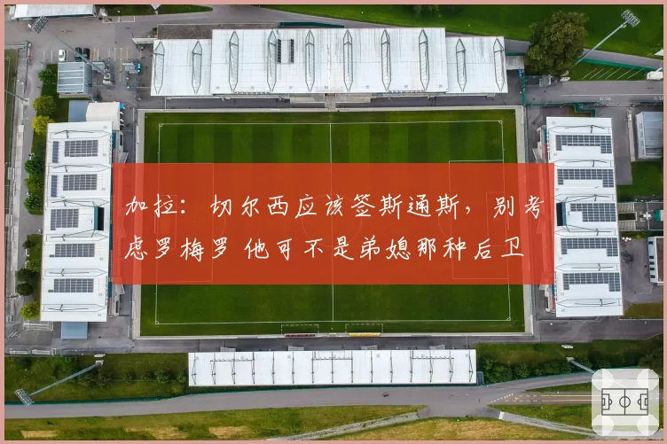 加拉：切尔西应该签斯通斯，别考虑罗梅罗 他可不是弟媳那种后卫
