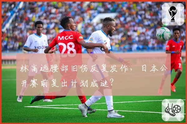 林高远腰部旧伤反复发作，日本公开赛前复出计划成谜？