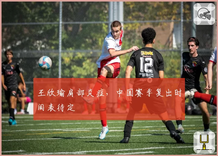 王欣瑜肩部炎症，中国赛季复出时间表待定