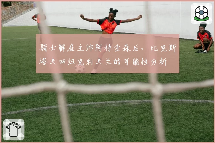 骑士解雇主帅阿特金森后,比克斯塔夫回归克利夫兰的可能性分析