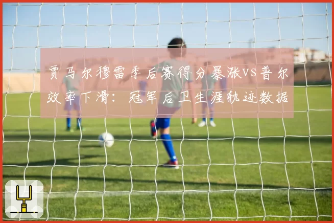贾马尔穆雷季后赛得分暴涨vs普尔效率下滑:冠军后卫生涯轨迹数据对照