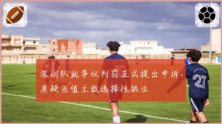 深圳队就争议判罚正式提出申诉,质疑当值主裁选择性执法