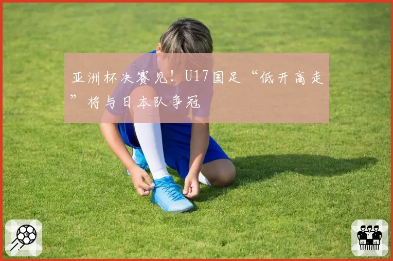 亚洲杯决赛见！U17国足“低开高走”将与日本队争冠