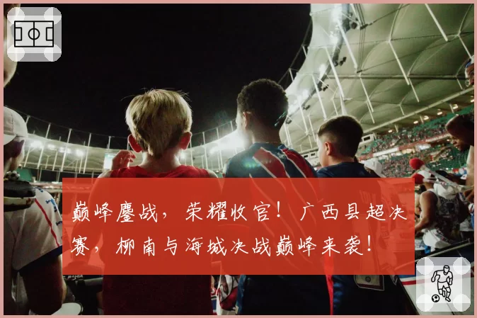 巅峰鏖战，荣耀收官！广西县超决赛，柳南与海城决战巅峰来袭！