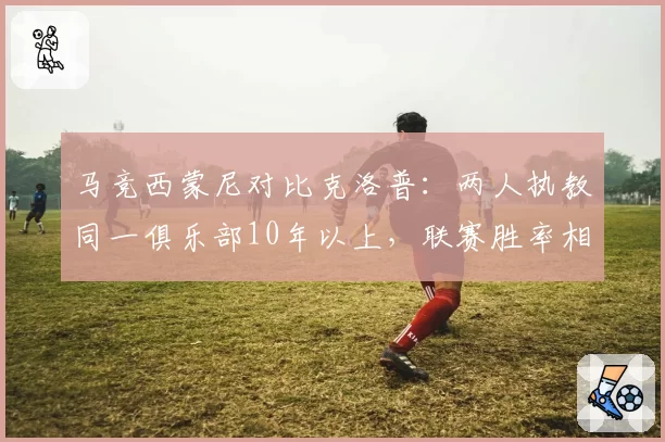 马竞西蒙尼对比克洛普:两人执教同一俱乐部10年以上,联赛胜率相差仅3%