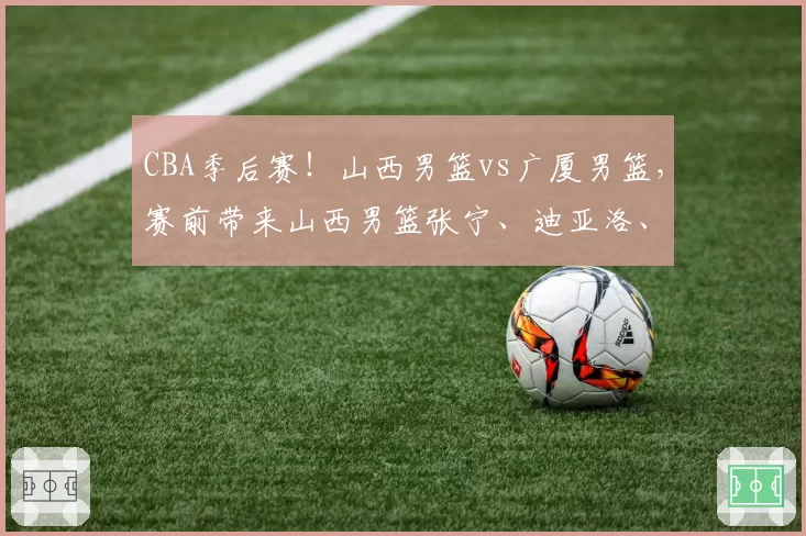 CBA季后赛！山西男篮vs广厦男篮，赛前带来山西男篮张宁、迪亚洛、潘江以及浙江男篮孙铭徽的最新消息