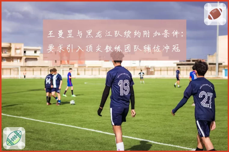 王曼昱与黑龙江队续约附加条件:要求引入顶尖教练团队辅佐冲冠