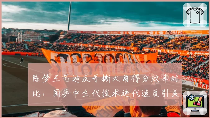 陈梦王艺迪反手撕大角得分效率对比,国乒中生代技术迭代速度引关注