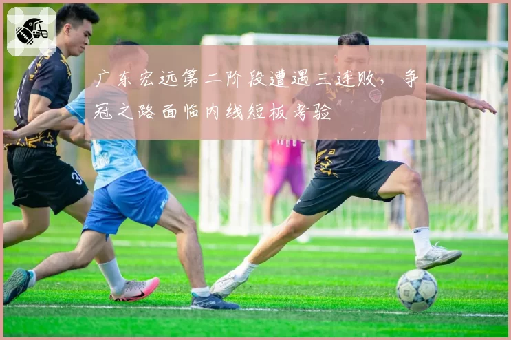 广东宏远第二阶段遭遇三连败，争冠之路面临内线短板考验