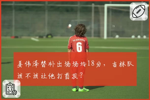 姜伟泽替补出场场均18分,吉林队该不该让他打首发?
