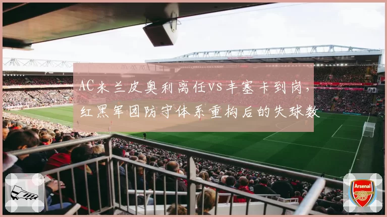 AC米兰皮奥利离任vs丰塞卡到岗，红黑军团防守体系重构后的失球数据变化
