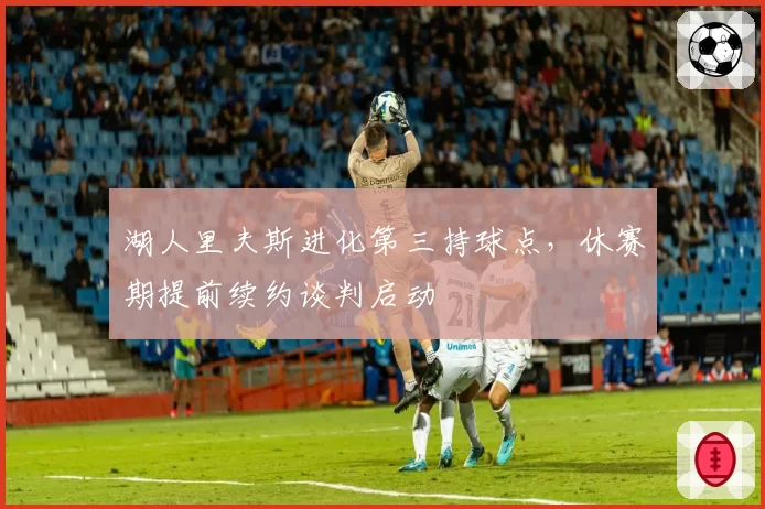 湖人里夫斯进化第三持球点，休赛期提前续约谈判启动