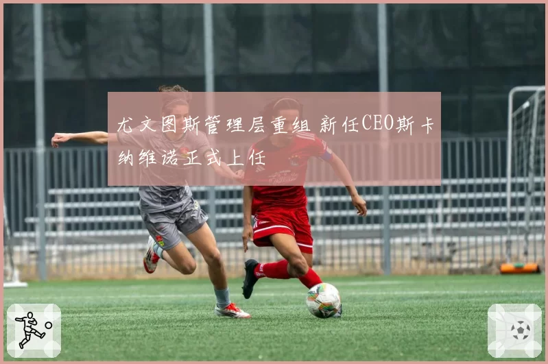 尤文图斯管理层重组 新任CEO斯卡纳维诺正式上任