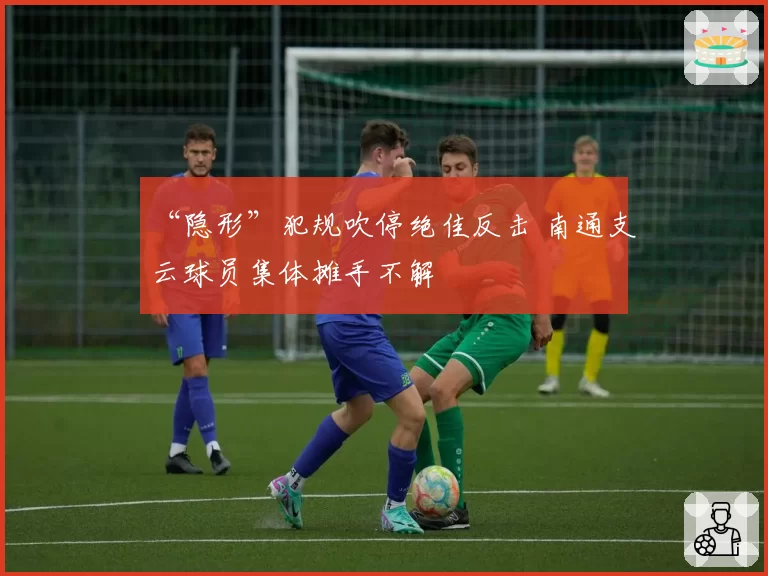 “隐形”犯规吹停绝佳反击 南通支云球员集体摊手不解