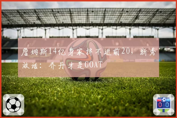 詹姆斯14亿身家挤不进前20,新秀放话:乔丹才是GOAT