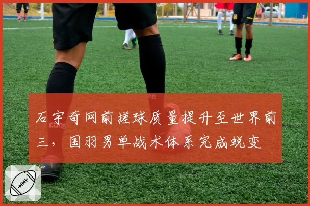 石宇奇网前搓球质量提升至世界前三,国羽男单战术体系完成蜕变