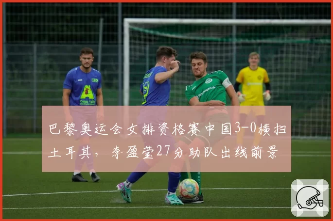 巴黎奥运会女排资格赛中国3-0横扫土耳其,李盈莹27分助队出线前景光明